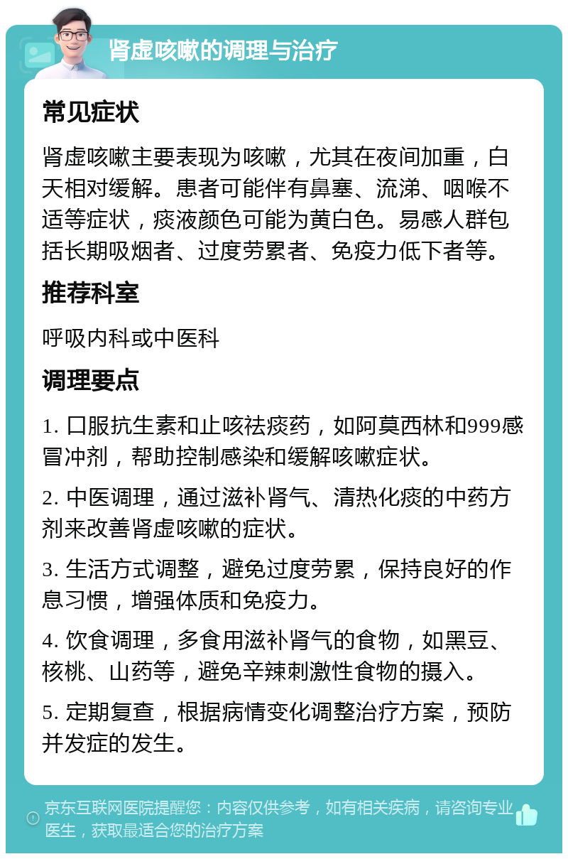 肾虚咳嗽的调理与治疗 常见症状 肾虚咳嗽主要表现为咳嗽，尤其在夜间加重，白天相对缓解。患者可能伴有鼻塞、流涕、咽喉不适等症状，痰液颜色可能为黄白色。易感人群包括长期吸烟者、过度劳累者、免疫力低下者等。 推荐科室 呼吸内科或中医科 调理要点 1. 口服抗生素和止咳祛痰药，如阿莫西林和999感冒冲剂，帮助控制感染和缓解咳嗽症状。 2. 中医调理，通过滋补肾气、清热化痰的中药方剂来改善肾虚咳嗽的症状。 3. 生活方式调整，避免过度劳累，保持良好的作息习惯，增强体质和免疫力。 4. 饮食调理，多食用滋补肾气的食物，如黑豆、核桃、山药等，避免辛辣刺激性食物的摄入。 5. 定期复查，根据病情变化调整治疗方案，预防并发症的发生。