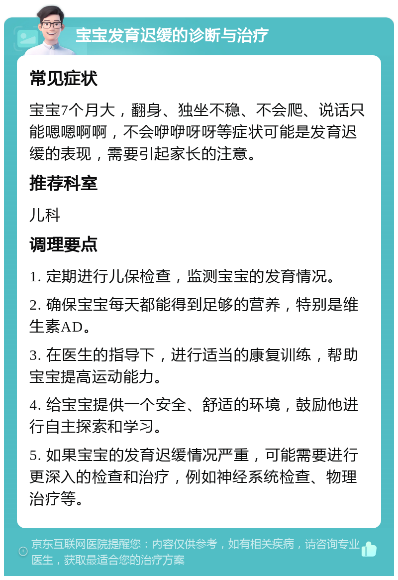 宝宝发育迟缓的诊断与治疗 常见症状 宝宝7个月大，翻身、独坐不稳、不会爬、说话只能嗯嗯啊啊，不会咿咿呀呀等症状可能是发育迟缓的表现，需要引起家长的注意。 推荐科室 儿科 调理要点 1. 定期进行儿保检查，监测宝宝的发育情况。 2. 确保宝宝每天都能得到足够的营养，特别是维生素AD。 3. 在医生的指导下，进行适当的康复训练，帮助宝宝提高运动能力。 4. 给宝宝提供一个安全、舒适的环境，鼓励他进行自主探索和学习。 5. 如果宝宝的发育迟缓情况严重，可能需要进行更深入的检查和治疗，例如神经系统检查、物理治疗等。