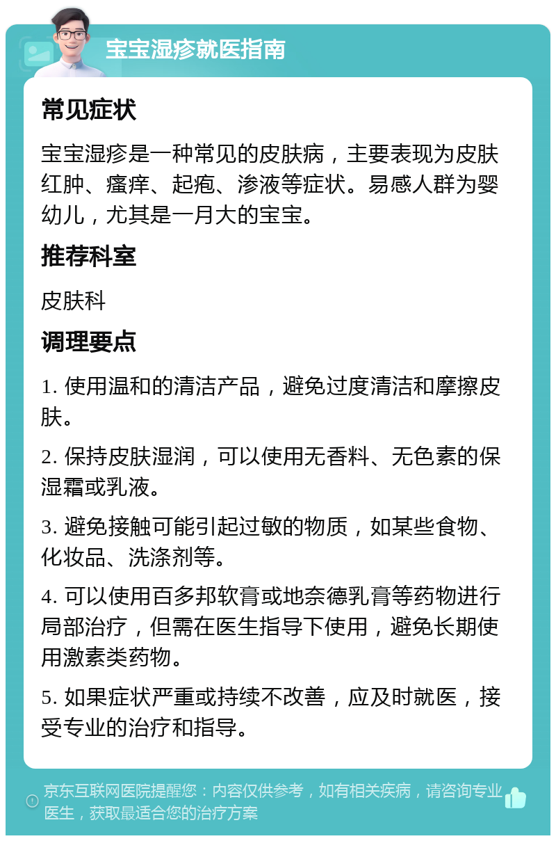 宝宝湿疹就医指南 常见症状 宝宝湿疹是一种常见的皮肤病，主要表现为皮肤红肿、瘙痒、起疱、渗液等症状。易感人群为婴幼儿，尤其是一月大的宝宝。 推荐科室 皮肤科 调理要点 1. 使用温和的清洁产品，避免过度清洁和摩擦皮肤。 2. 保持皮肤湿润，可以使用无香料、无色素的保湿霜或乳液。 3. 避免接触可能引起过敏的物质，如某些食物、化妆品、洗涤剂等。 4. 可以使用百多邦软膏或地奈德乳膏等药物进行局部治疗，但需在医生指导下使用，避免长期使用激素类药物。 5. 如果症状严重或持续不改善，应及时就医，接受专业的治疗和指导。