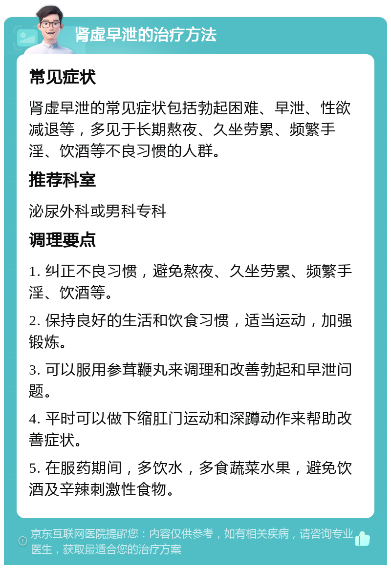 肾虚早泄的治疗方法 常见症状 肾虚早泄的常见症状包括勃起困难、早泄、性欲减退等，多见于长期熬夜、久坐劳累、频繁手淫、饮酒等不良习惯的人群。 推荐科室 泌尿外科或男科专科 调理要点 1. 纠正不良习惯，避免熬夜、久坐劳累、频繁手淫、饮酒等。 2. 保持良好的生活和饮食习惯，适当运动，加强锻炼。 3. 可以服用参茸鞭丸来调理和改善勃起和早泄问题。 4. 平时可以做下缩肛门运动和深蹲动作来帮助改善症状。 5. 在服药期间，多饮水，多食蔬菜水果，避免饮酒及辛辣刺激性食物。