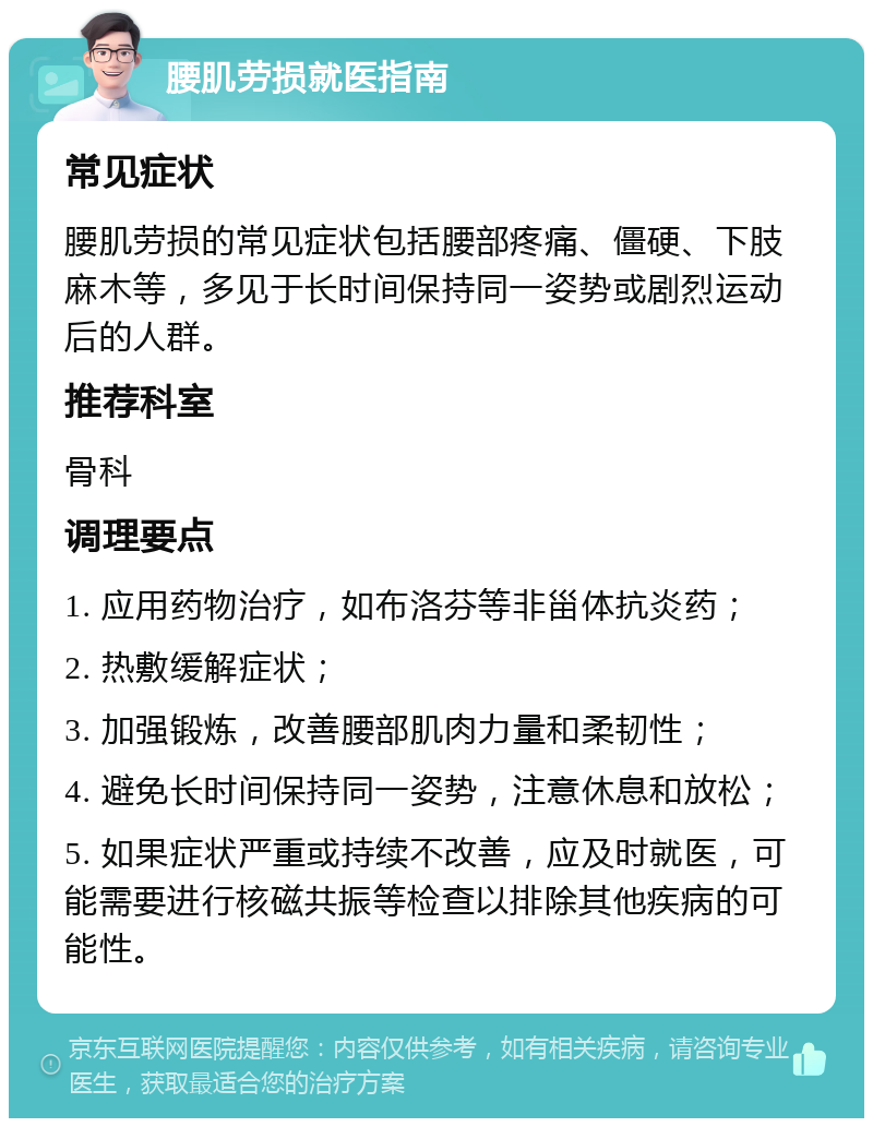 腰肌劳损就医指南 常见症状 腰肌劳损的常见症状包括腰部疼痛、僵硬、下肢麻木等，多见于长时间保持同一姿势或剧烈运动后的人群。 推荐科室 骨科 调理要点 1. 应用药物治疗，如布洛芬等非甾体抗炎药； 2. 热敷缓解症状； 3. 加强锻炼，改善腰部肌肉力量和柔韧性； 4. 避免长时间保持同一姿势，注意休息和放松； 5. 如果症状严重或持续不改善，应及时就医，可能需要进行核磁共振等检查以排除其他疾病的可能性。