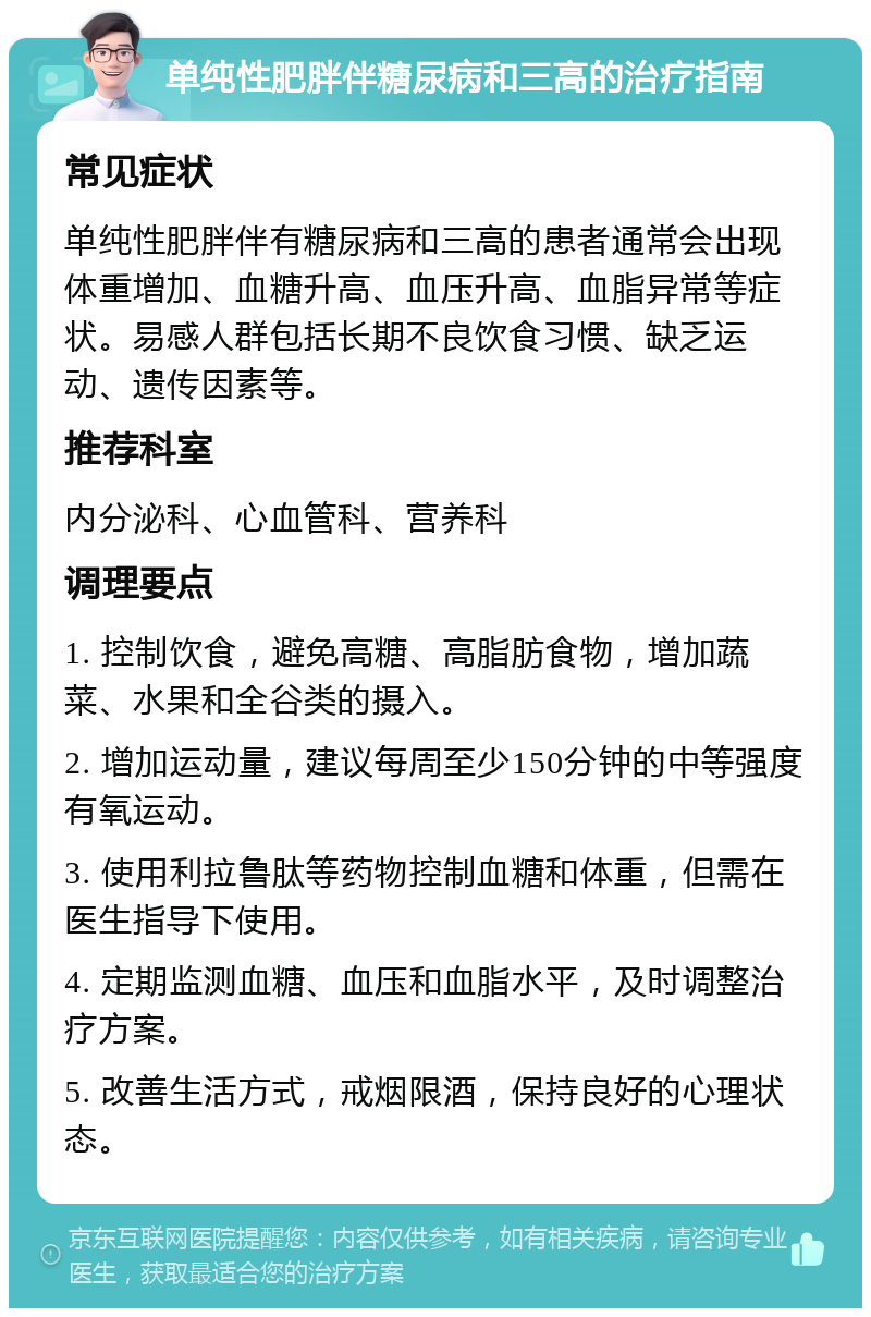 单纯性肥胖伴糖尿病和三高的治疗指南 常见症状 单纯性肥胖伴有糖尿病和三高的患者通常会出现体重增加、血糖升高、血压升高、血脂异常等症状。易感人群包括长期不良饮食习惯、缺乏运动、遗传因素等。 推荐科室 内分泌科、心血管科、营养科 调理要点 1. 控制饮食，避免高糖、高脂肪食物，增加蔬菜、水果和全谷类的摄入。 2. 增加运动量，建议每周至少150分钟的中等强度有氧运动。 3. 使用利拉鲁肽等药物控制血糖和体重，但需在医生指导下使用。 4. 定期监测血糖、血压和血脂水平，及时调整治疗方案。 5. 改善生活方式，戒烟限酒，保持良好的心理状态。