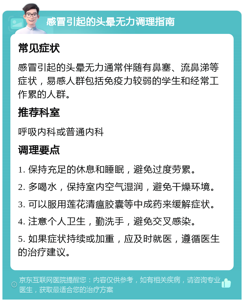 感冒引起的头晕无力调理指南 常见症状 感冒引起的头晕无力通常伴随有鼻塞、流鼻涕等症状，易感人群包括免疫力较弱的学生和经常工作累的人群。 推荐科室 呼吸内科或普通内科 调理要点 1. 保持充足的休息和睡眠，避免过度劳累。 2. 多喝水，保持室内空气湿润，避免干燥环境。 3. 可以服用莲花清瘟胶囊等中成药来缓解症状。 4. 注意个人卫生，勤洗手，避免交叉感染。 5. 如果症状持续或加重，应及时就医，遵循医生的治疗建议。