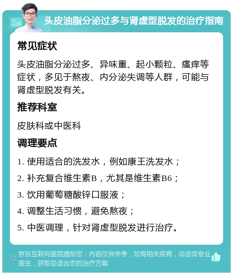 头皮油脂分泌过多与肾虚型脱发的治疗指南 常见症状 头皮油脂分泌过多、异味重、起小颗粒、瘙痒等症状，多见于熬夜、内分泌失调等人群，可能与肾虚型脱发有关。 推荐科室 皮肤科或中医科 调理要点 1. 使用适合的洗发水，例如康王洗发水； 2. 补充复合维生素B，尤其是维生素B6； 3. 饮用葡萄糖酸锌口服液； 4. 调整生活习惯，避免熬夜； 5. 中医调理，针对肾虚型脱发进行治疗。