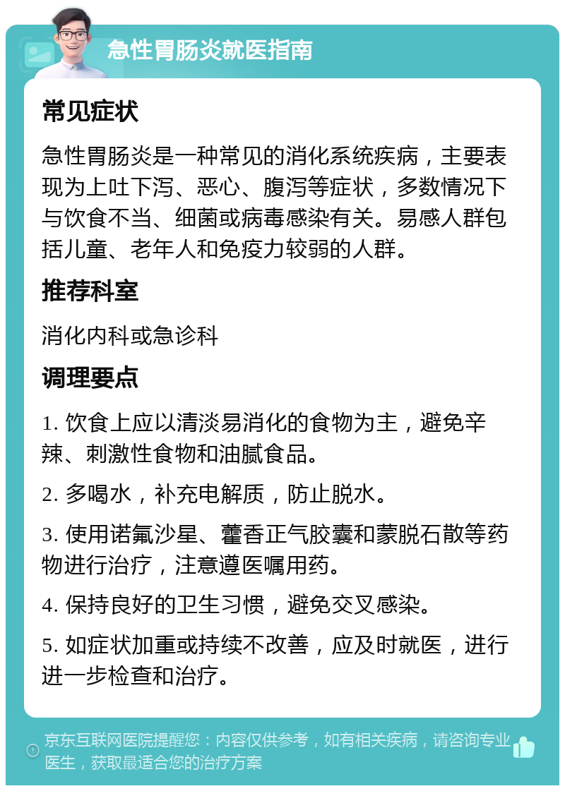 急性胃肠炎就医指南 常见症状 急性胃肠炎是一种常见的消化系统疾病，主要表现为上吐下泻、恶心、腹泻等症状，多数情况下与饮食不当、细菌或病毒感染有关。易感人群包括儿童、老年人和免疫力较弱的人群。 推荐科室 消化内科或急诊科 调理要点 1. 饮食上应以清淡易消化的食物为主，避免辛辣、刺激性食物和油腻食品。 2. 多喝水，补充电解质，防止脱水。 3. 使用诺氟沙星、藿香正气胶囊和蒙脱石散等药物进行治疗，注意遵医嘱用药。 4. 保持良好的卫生习惯，避免交叉感染。 5. 如症状加重或持续不改善，应及时就医，进行进一步检查和治疗。