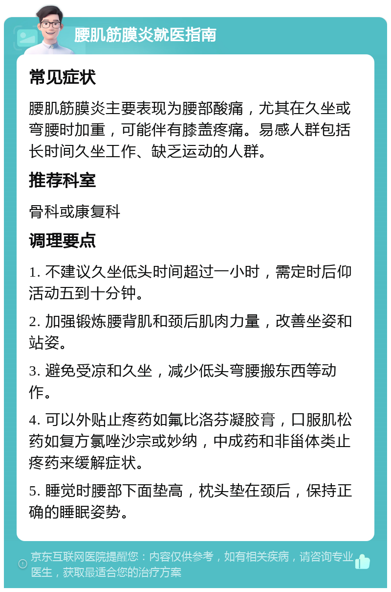 腰肌筋膜炎就医指南 常见症状 腰肌筋膜炎主要表现为腰部酸痛，尤其在久坐或弯腰时加重，可能伴有膝盖疼痛。易感人群包括长时间久坐工作、缺乏运动的人群。 推荐科室 骨科或康复科 调理要点 1. 不建议久坐低头时间超过一小时，需定时后仰活动五到十分钟。 2. 加强锻炼腰背肌和颈后肌肉力量，改善坐姿和站姿。 3. 避免受凉和久坐，减少低头弯腰搬东西等动作。 4. 可以外贴止疼药如氟比洛芬凝胶膏，口服肌松药如复方氯唑沙宗或妙纳，中成药和非甾体类止疼药来缓解症状。 5. 睡觉时腰部下面垫高，枕头垫在颈后，保持正确的睡眠姿势。