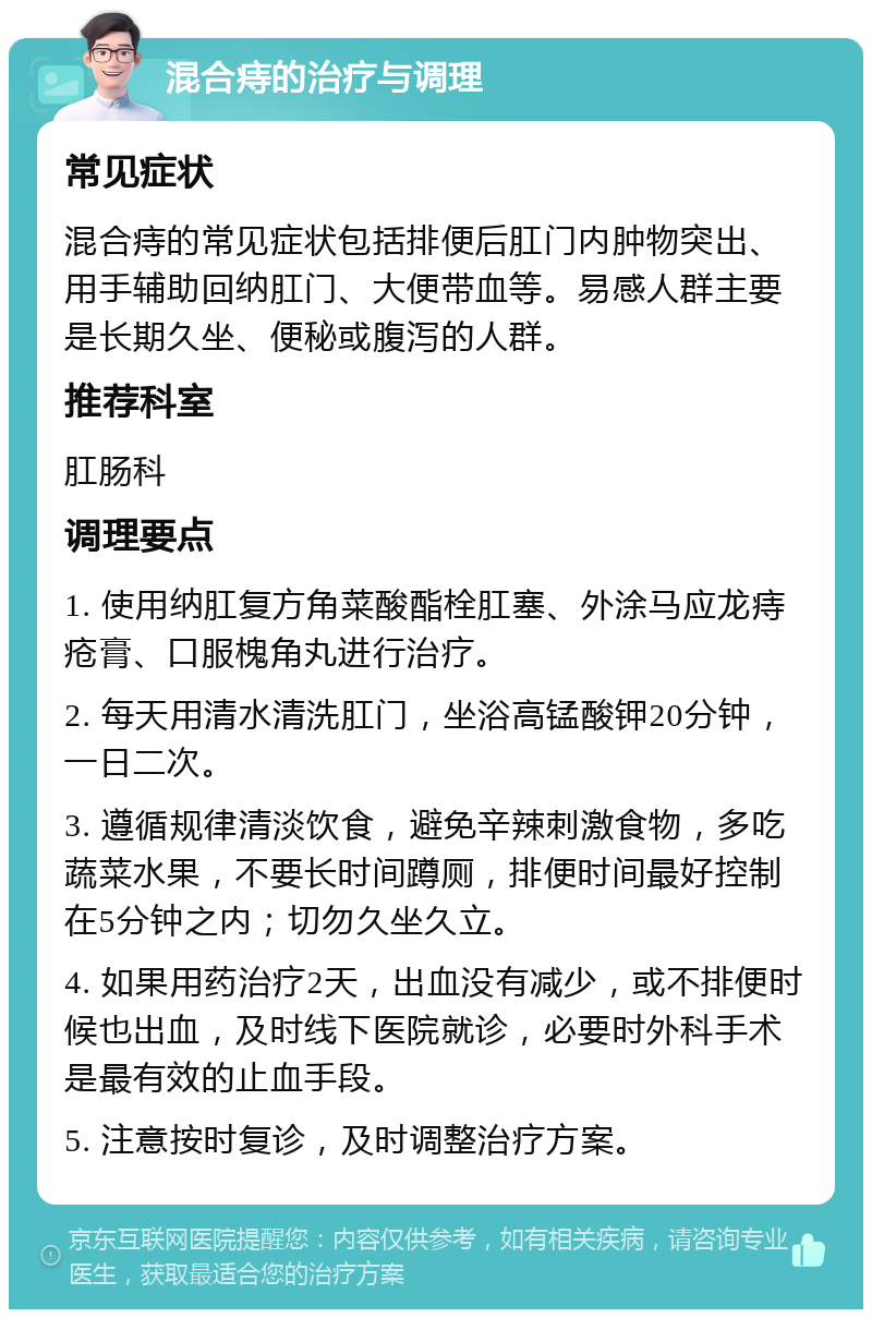 混合痔的治疗与调理 常见症状 混合痔的常见症状包括排便后肛门内肿物突出、用手辅助回纳肛门、大便带血等。易感人群主要是长期久坐、便秘或腹泻的人群。 推荐科室 肛肠科 调理要点 1. 使用纳肛复方角菜酸酯栓肛塞、外涂马应龙痔疮膏、口服槐角丸进行治疗。 2. 每天用清水清洗肛门，坐浴高锰酸钾20分钟，一日二次。 3. 遵循规律清淡饮食，避免辛辣刺激食物，多吃蔬菜水果，不要长时间蹲厕，排便时间最好控制在5分钟之内；切勿久坐久立。 4. 如果用药治疗2天，出血没有减少，或不排便时候也出血，及时线下医院就诊，必要时外科手术是最有效的止血手段。 5. 注意按时复诊，及时调整治疗方案。