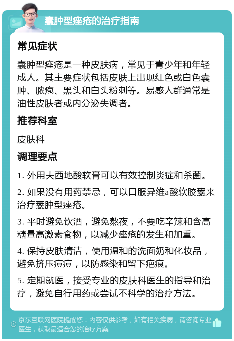 囊肿型痤疮的治疗指南 常见症状 囊肿型痤疮是一种皮肤病，常见于青少年和年轻成人。其主要症状包括皮肤上出现红色或白色囊肿、脓疱、黑头和白头粉刺等。易感人群通常是油性皮肤者或内分泌失调者。 推荐科室 皮肤科 调理要点 1. 外用夫西地酸软膏可以有效控制炎症和杀菌。 2. 如果没有用药禁忌，可以口服异维a酸软胶囊来治疗囊肿型痤疮。 3. 平时避免饮酒，避免熬夜，不要吃辛辣和含高糖量高激素食物，以减少痤疮的发生和加重。 4. 保持皮肤清洁，使用温和的洗面奶和化妆品，避免挤压痘痘，以防感染和留下疤痕。 5. 定期就医，接受专业的皮肤科医生的指导和治疗，避免自行用药或尝试不科学的治疗方法。