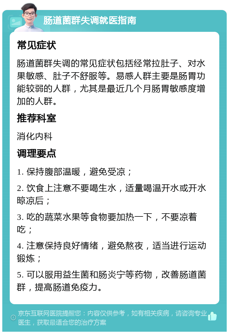 肠道菌群失调就医指南 常见症状 肠道菌群失调的常见症状包括经常拉肚子、对水果敏感、肚子不舒服等。易感人群主要是肠胃功能较弱的人群，尤其是最近几个月肠胃敏感度增加的人群。 推荐科室 消化内科 调理要点 1. 保持腹部温暖，避免受凉； 2. 饮食上注意不要喝生水，适量喝温开水或开水晾凉后； 3. 吃的蔬菜水果等食物要加热一下，不要凉着吃； 4. 注意保持良好情绪，避免熬夜，适当进行运动锻炼； 5. 可以服用益生菌和肠炎宁等药物，改善肠道菌群，提高肠道免疫力。