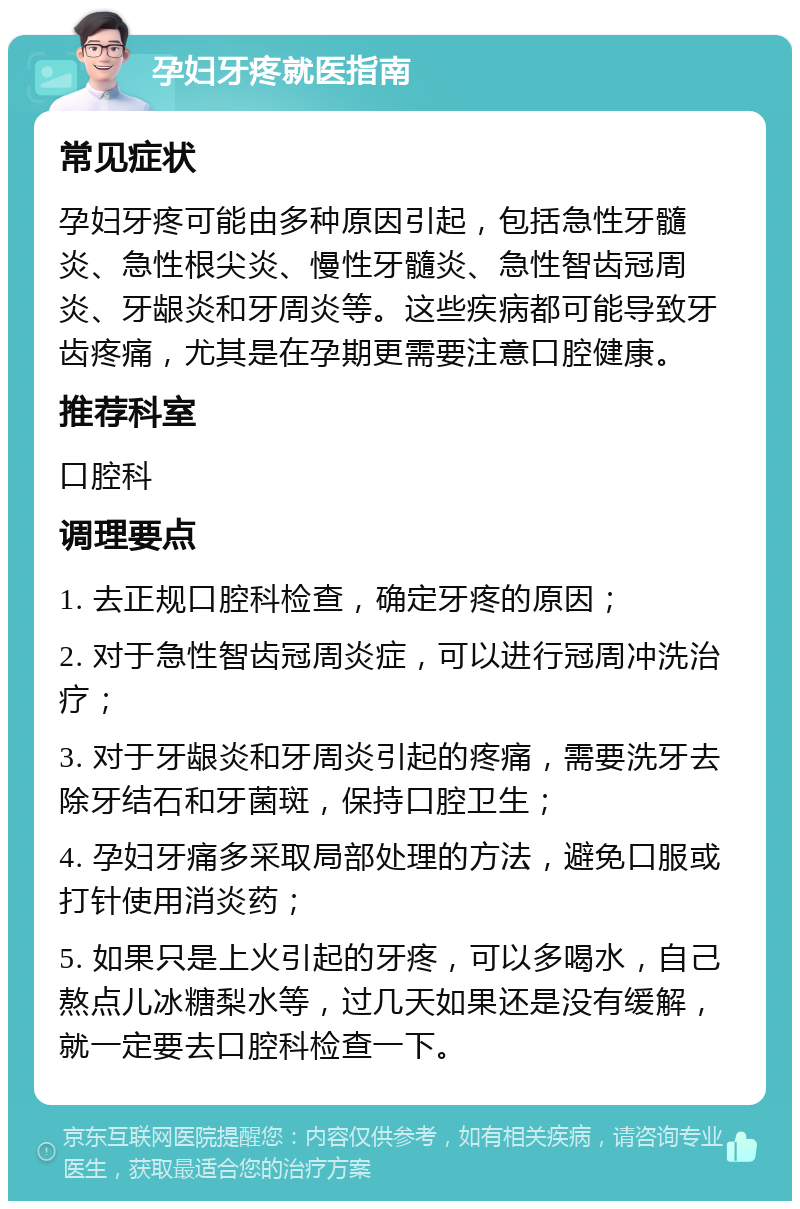 孕妇牙疼就医指南 常见症状 孕妇牙疼可能由多种原因引起，包括急性牙髓炎、急性根尖炎、慢性牙髓炎、急性智齿冠周炎、牙龈炎和牙周炎等。这些疾病都可能导致牙齿疼痛，尤其是在孕期更需要注意口腔健康。 推荐科室 口腔科 调理要点 1. 去正规口腔科检查，确定牙疼的原因； 2. 对于急性智齿冠周炎症，可以进行冠周冲洗治疗； 3. 对于牙龈炎和牙周炎引起的疼痛，需要洗牙去除牙结石和牙菌斑，保持口腔卫生； 4. 孕妇牙痛多采取局部处理的方法，避免口服或打针使用消炎药； 5. 如果只是上火引起的牙疼，可以多喝水，自己熬点儿冰糖梨水等，过几天如果还是没有缓解，就一定要去口腔科检查一下。