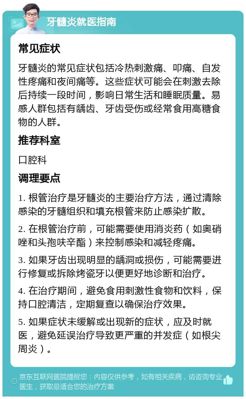 牙髓炎就医指南 常见症状 牙髓炎的常见症状包括冷热刺激痛、叩痛、自发性疼痛和夜间痛等。这些症状可能会在刺激去除后持续一段时间，影响日常生活和睡眠质量。易感人群包括有龋齿、牙齿受伤或经常食用高糖食物的人群。 推荐科室 口腔科 调理要点 1. 根管治疗是牙髓炎的主要治疗方法，通过清除感染的牙髓组织和填充根管来防止感染扩散。 2. 在根管治疗前，可能需要使用消炎药（如奥硝唑和头孢呋辛酯）来控制感染和减轻疼痛。 3. 如果牙齿出现明显的龋洞或损伤，可能需要进行修复或拆除烤瓷牙以便更好地诊断和治疗。 4. 在治疗期间，避免食用刺激性食物和饮料，保持口腔清洁，定期复查以确保治疗效果。 5. 如果症状未缓解或出现新的症状，应及时就医，避免延误治疗导致更严重的并发症（如根尖周炎）。