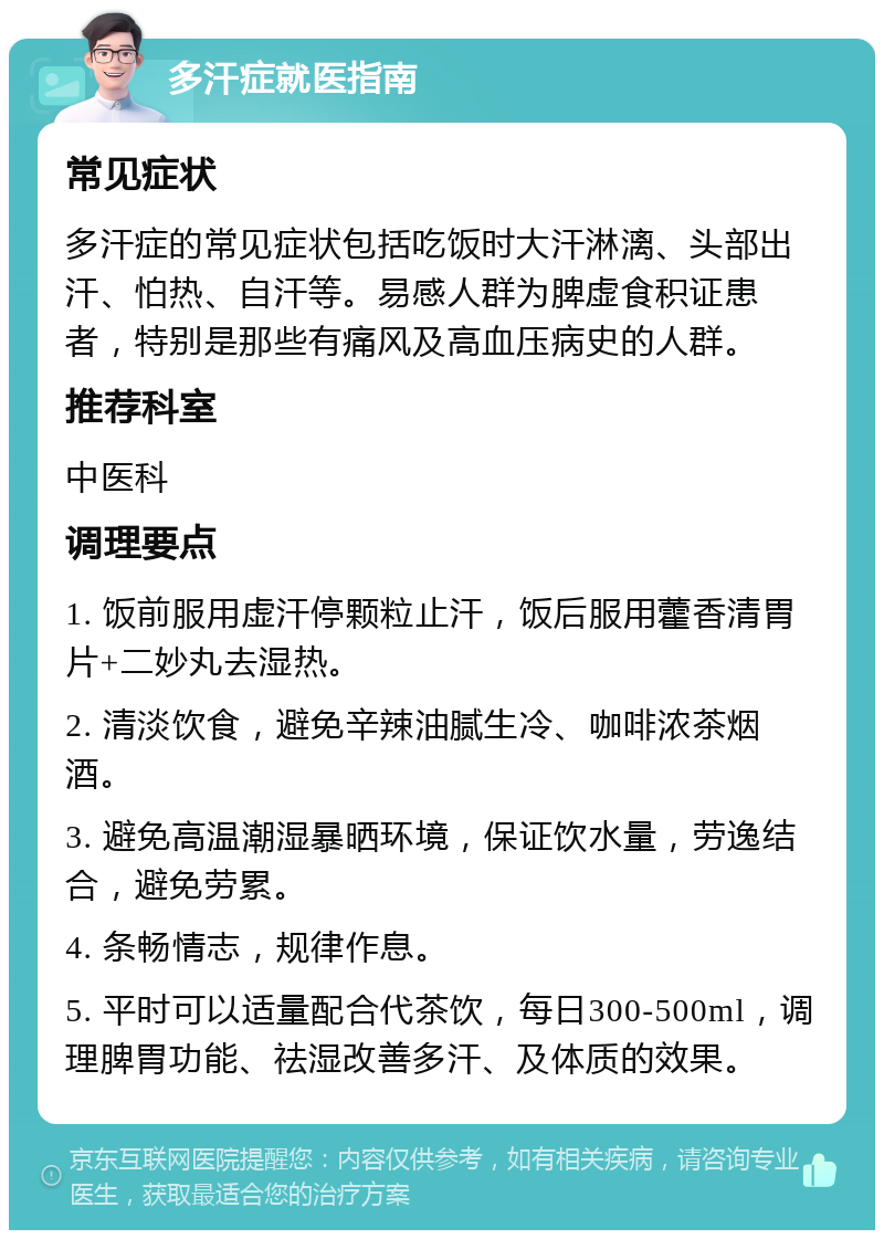 多汗症就医指南 常见症状 多汗症的常见症状包括吃饭时大汗淋漓、头部出汗、怕热、自汗等。易感人群为脾虚食积证患者，特别是那些有痛风及高血压病史的人群。 推荐科室 中医科 调理要点 1. 饭前服用虚汗停颗粒止汗，饭后服用藿香清胃片+二妙丸去湿热。 2. 清淡饮食，避免辛辣油腻生冷、咖啡浓茶烟酒。 3. 避免高温潮湿暴晒环境，保证饮水量，劳逸结合，避免劳累。 4. 条畅情志，规律作息。 5. 平时可以适量配合代茶饮，每日300-500ml，调理脾胃功能、祛湿改善多汗、及体质的效果。