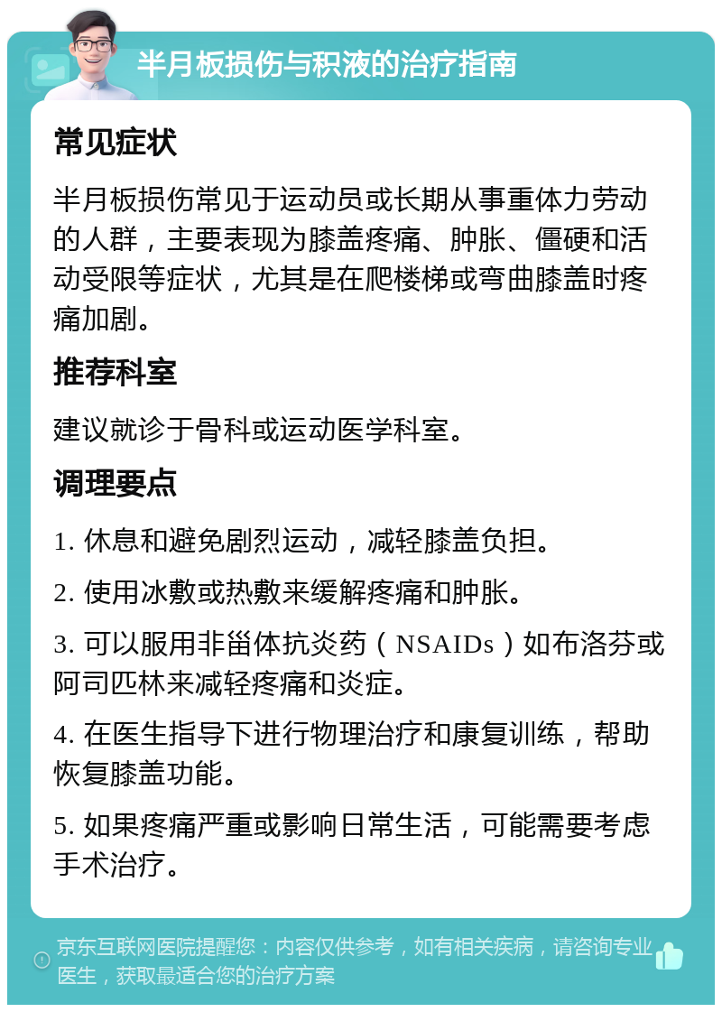 半月板损伤与积液的治疗指南 常见症状 半月板损伤常见于运动员或长期从事重体力劳动的人群，主要表现为膝盖疼痛、肿胀、僵硬和活动受限等症状，尤其是在爬楼梯或弯曲膝盖时疼痛加剧。 推荐科室 建议就诊于骨科或运动医学科室。 调理要点 1. 休息和避免剧烈运动，减轻膝盖负担。 2. 使用冰敷或热敷来缓解疼痛和肿胀。 3. 可以服用非甾体抗炎药（NSAIDs）如布洛芬或阿司匹林来减轻疼痛和炎症。 4. 在医生指导下进行物理治疗和康复训练，帮助恢复膝盖功能。 5. 如果疼痛严重或影响日常生活，可能需要考虑手术治疗。