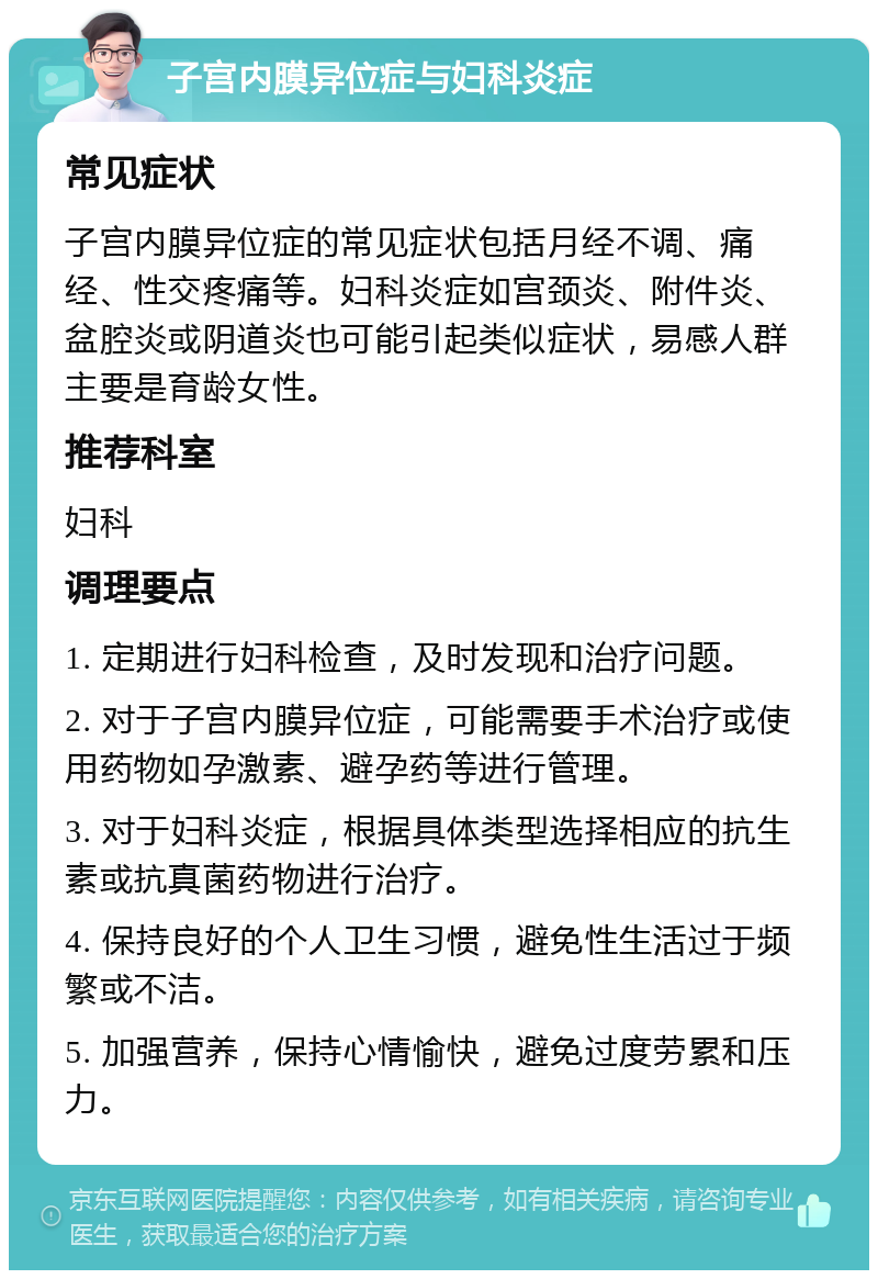 子宫内膜异位症与妇科炎症 常见症状 子宫内膜异位症的常见症状包括月经不调、痛经、性交疼痛等。妇科炎症如宫颈炎、附件炎、盆腔炎或阴道炎也可能引起类似症状，易感人群主要是育龄女性。 推荐科室 妇科 调理要点 1. 定期进行妇科检查，及时发现和治疗问题。 2. 对于子宫内膜异位症，可能需要手术治疗或使用药物如孕激素、避孕药等进行管理。 3. 对于妇科炎症，根据具体类型选择相应的抗生素或抗真菌药物进行治疗。 4. 保持良好的个人卫生习惯，避免性生活过于频繁或不洁。 5. 加强营养，保持心情愉快，避免过度劳累和压力。