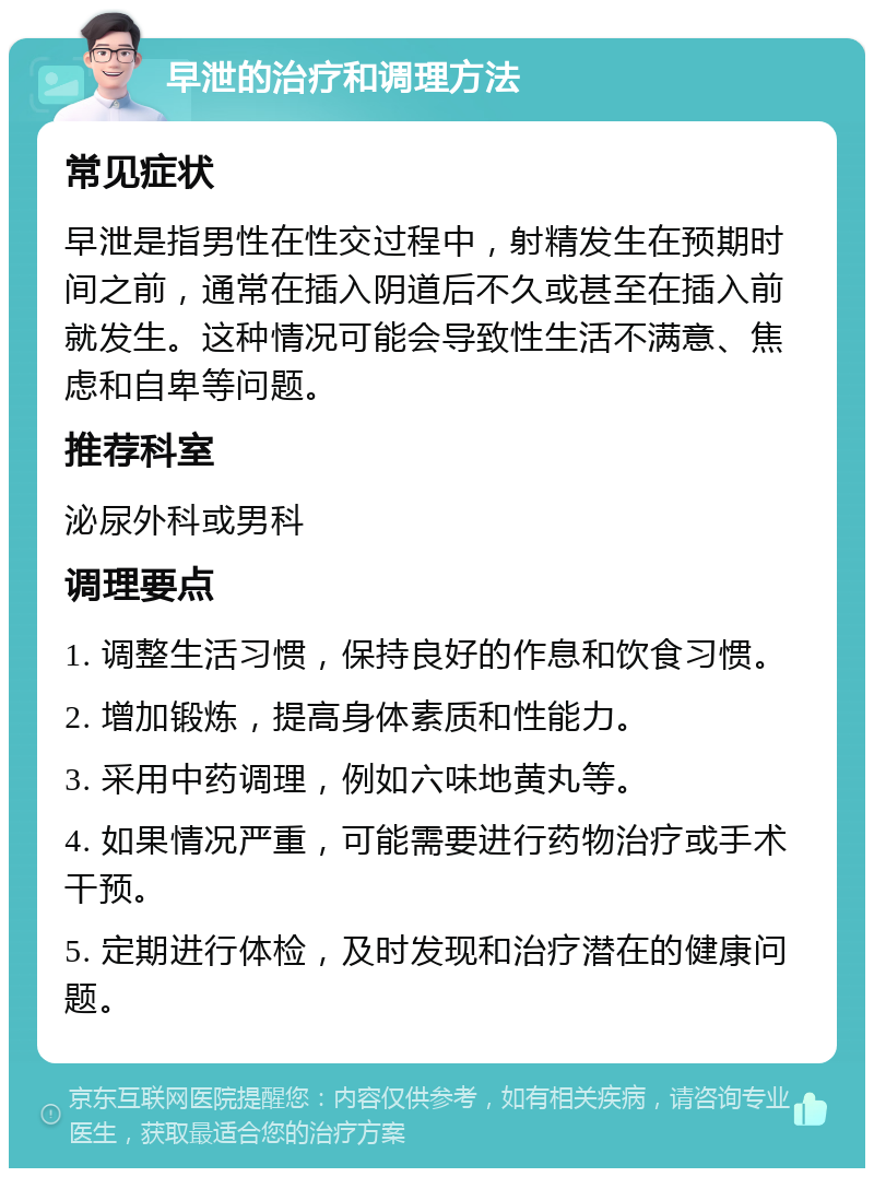 早泄的治疗和调理方法 常见症状 早泄是指男性在性交过程中，射精发生在预期时间之前，通常在插入阴道后不久或甚至在插入前就发生。这种情况可能会导致性生活不满意、焦虑和自卑等问题。 推荐科室 泌尿外科或男科 调理要点 1. 调整生活习惯，保持良好的作息和饮食习惯。 2. 增加锻炼，提高身体素质和性能力。 3. 采用中药调理，例如六味地黄丸等。 4. 如果情况严重，可能需要进行药物治疗或手术干预。 5. 定期进行体检，及时发现和治疗潜在的健康问题。