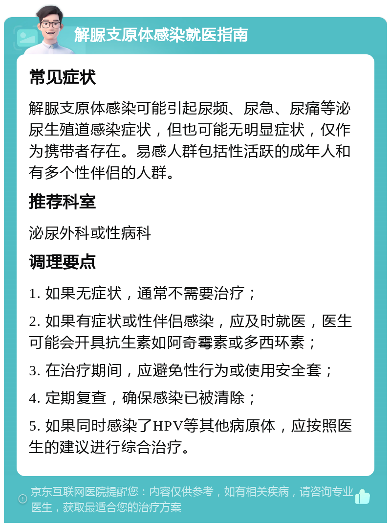 解脲支原体感染就医指南 常见症状 解脲支原体感染可能引起尿频、尿急、尿痛等泌尿生殖道感染症状，但也可能无明显症状，仅作为携带者存在。易感人群包括性活跃的成年人和有多个性伴侣的人群。 推荐科室 泌尿外科或性病科 调理要点 1. 如果无症状，通常不需要治疗； 2. 如果有症状或性伴侣感染，应及时就医，医生可能会开具抗生素如阿奇霉素或多西环素； 3. 在治疗期间，应避免性行为或使用安全套； 4. 定期复查，确保感染已被清除； 5. 如果同时感染了HPV等其他病原体，应按照医生的建议进行综合治疗。