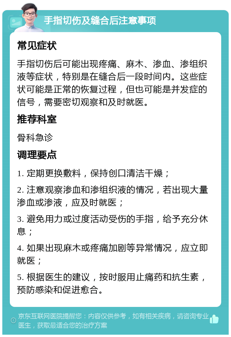 手指切伤及缝合后注意事项 常见症状 手指切伤后可能出现疼痛、麻木、渗血、渗组织液等症状，特别是在缝合后一段时间内。这些症状可能是正常的恢复过程，但也可能是并发症的信号，需要密切观察和及时就医。 推荐科室 骨科急诊 调理要点 1. 定期更换敷料，保持创口清洁干燥； 2. 注意观察渗血和渗组织液的情况，若出现大量渗血或渗液，应及时就医； 3. 避免用力或过度活动受伤的手指，给予充分休息； 4. 如果出现麻木或疼痛加剧等异常情况，应立即就医； 5. 根据医生的建议，按时服用止痛药和抗生素，预防感染和促进愈合。