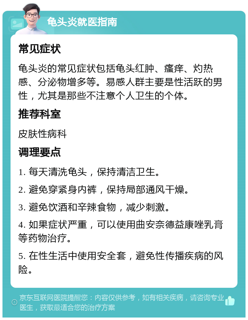 龟头炎就医指南 常见症状 龟头炎的常见症状包括龟头红肿、瘙痒、灼热感、分泌物增多等。易感人群主要是性活跃的男性，尤其是那些不注意个人卫生的个体。 推荐科室 皮肤性病科 调理要点 1. 每天清洗龟头，保持清洁卫生。 2. 避免穿紧身内裤，保持局部通风干燥。 3. 避免饮酒和辛辣食物，减少刺激。 4. 如果症状严重，可以使用曲安奈德益康唑乳膏等药物治疗。 5. 在性生活中使用安全套，避免性传播疾病的风险。