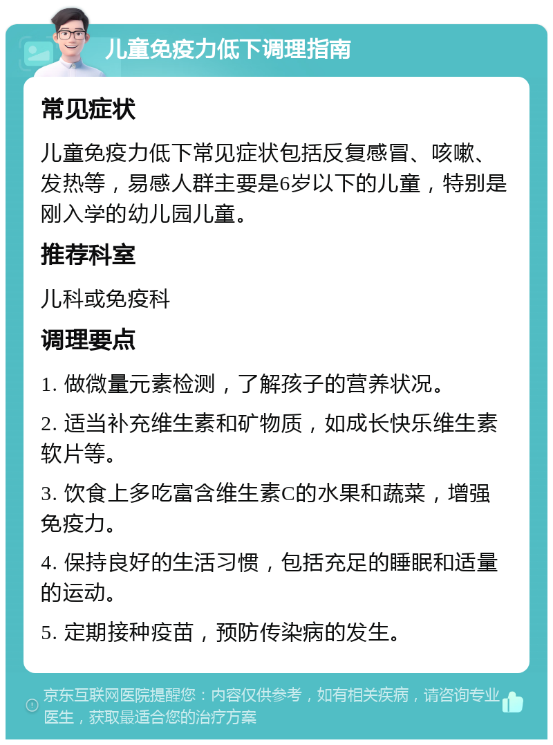 儿童免疫力低下调理指南 常见症状 儿童免疫力低下常见症状包括反复感冒、咳嗽、发热等，易感人群主要是6岁以下的儿童，特别是刚入学的幼儿园儿童。 推荐科室 儿科或免疫科 调理要点 1. 做微量元素检测，了解孩子的营养状况。 2. 适当补充维生素和矿物质，如成长快乐维生素软片等。 3. 饮食上多吃富含维生素C的水果和蔬菜，增强免疫力。 4. 保持良好的生活习惯，包括充足的睡眠和适量的运动。 5. 定期接种疫苗，预防传染病的发生。