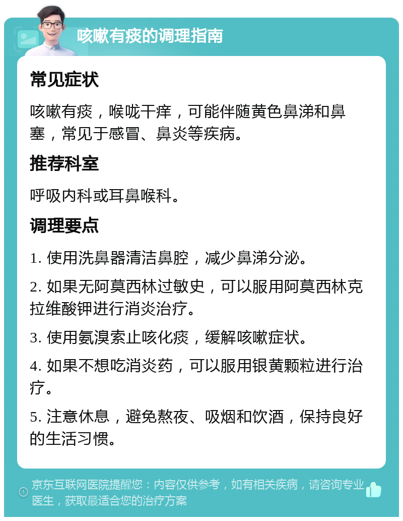 咳嗽有痰的调理指南 常见症状 咳嗽有痰，喉咙干痒，可能伴随黄色鼻涕和鼻塞，常见于感冒、鼻炎等疾病。 推荐科室 呼吸内科或耳鼻喉科。 调理要点 1. 使用洗鼻器清洁鼻腔，减少鼻涕分泌。 2. 如果无阿莫西林过敏史，可以服用阿莫西林克拉维酸钾进行消炎治疗。 3. 使用氨溴索止咳化痰，缓解咳嗽症状。 4. 如果不想吃消炎药，可以服用银黄颗粒进行治疗。 5. 注意休息，避免熬夜、吸烟和饮酒，保持良好的生活习惯。