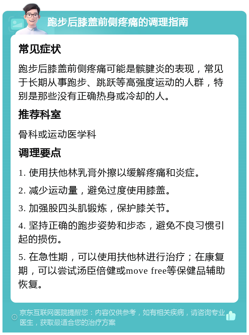 跑步后膝盖前侧疼痛的调理指南 常见症状 跑步后膝盖前侧疼痛可能是髌腱炎的表现，常见于长期从事跑步、跳跃等高强度运动的人群，特别是那些没有正确热身或冷却的人。 推荐科室 骨科或运动医学科 调理要点 1. 使用扶他林乳膏外擦以缓解疼痛和炎症。 2. 减少运动量，避免过度使用膝盖。 3. 加强股四头肌锻炼，保护膝关节。 4. 坚持正确的跑步姿势和步态，避免不良习惯引起的损伤。 5. 在急性期，可以使用扶他林进行治疗；在康复期，可以尝试汤臣倍健或move free等保健品辅助恢复。