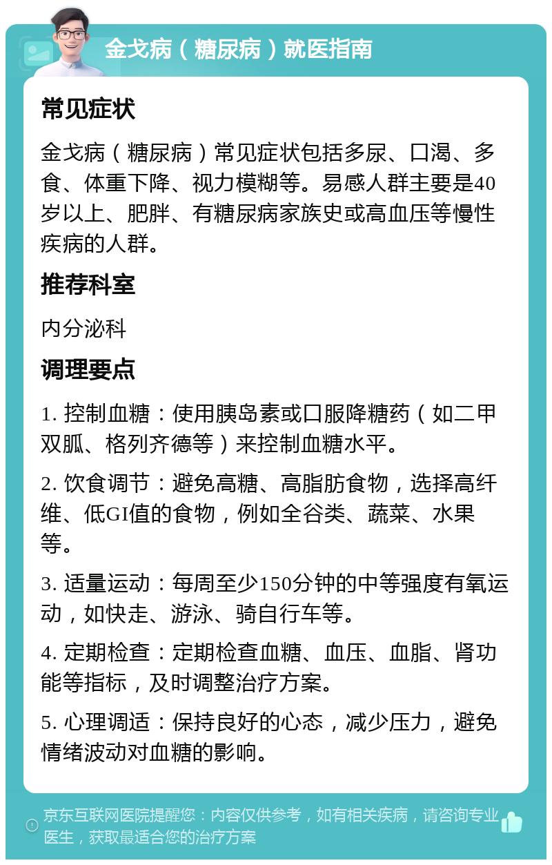 金戈病（糖尿病）就医指南 常见症状 金戈病（糖尿病）常见症状包括多尿、口渴、多食、体重下降、视力模糊等。易感人群主要是40岁以上、肥胖、有糖尿病家族史或高血压等慢性疾病的人群。 推荐科室 内分泌科 调理要点 1. 控制血糖：使用胰岛素或口服降糖药（如二甲双胍、格列齐德等）来控制血糖水平。 2. 饮食调节：避免高糖、高脂肪食物，选择高纤维、低GI值的食物，例如全谷类、蔬菜、水果等。 3. 适量运动：每周至少150分钟的中等强度有氧运动，如快走、游泳、骑自行车等。 4. 定期检查：定期检查血糖、血压、血脂、肾功能等指标，及时调整治疗方案。 5. 心理调适：保持良好的心态，减少压力，避免情绪波动对血糖的影响。