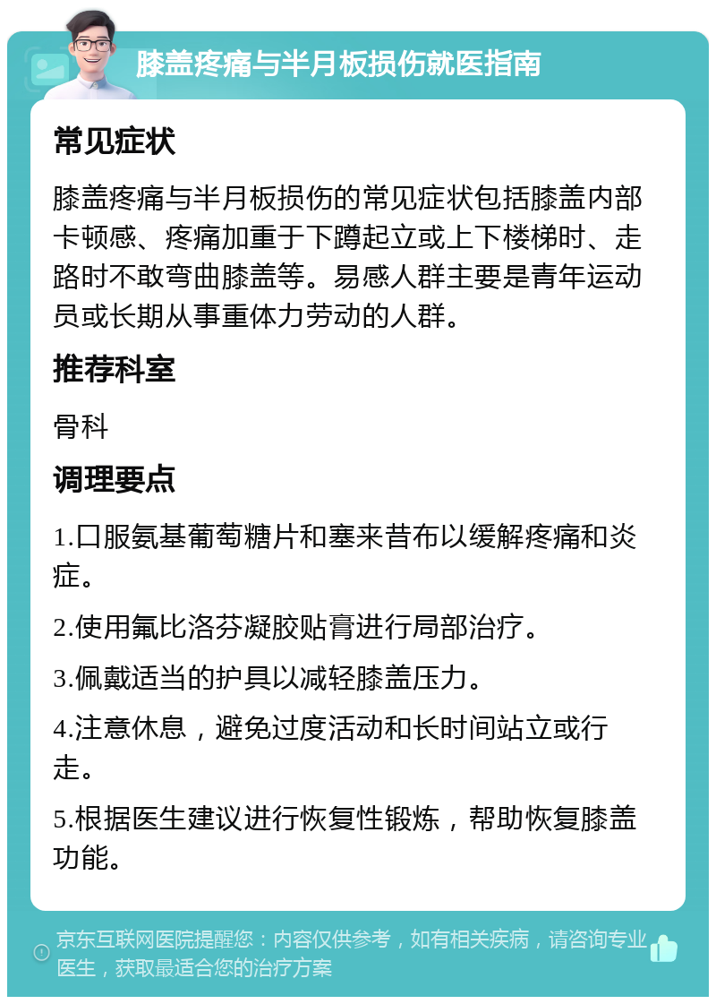 膝盖疼痛与半月板损伤就医指南 常见症状 膝盖疼痛与半月板损伤的常见症状包括膝盖内部卡顿感、疼痛加重于下蹲起立或上下楼梯时、走路时不敢弯曲膝盖等。易感人群主要是青年运动员或长期从事重体力劳动的人群。 推荐科室 骨科 调理要点 1.口服氨基葡萄糖片和塞来昔布以缓解疼痛和炎症。 2.使用氟比洛芬凝胶贴膏进行局部治疗。 3.佩戴适当的护具以减轻膝盖压力。 4.注意休息，避免过度活动和长时间站立或行走。 5.根据医生建议进行恢复性锻炼，帮助恢复膝盖功能。