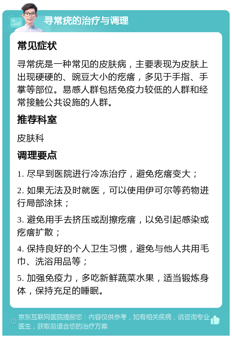 寻常疣的治疗与调理 常见症状 寻常疣是一种常见的皮肤病，主要表现为皮肤上出现硬硬的、豌豆大小的疙瘩，多见于手指、手掌等部位。易感人群包括免疫力较低的人群和经常接触公共设施的人群。 推荐科室 皮肤科 调理要点 1. 尽早到医院进行冷冻治疗，避免疙瘩变大； 2. 如果无法及时就医，可以使用伊可尔等药物进行局部涂抹； 3. 避免用手去挤压或刮擦疙瘩，以免引起感染或疙瘩扩散； 4. 保持良好的个人卫生习惯，避免与他人共用毛巾、洗浴用品等； 5. 加强免疫力，多吃新鲜蔬菜水果，适当锻炼身体，保持充足的睡眠。