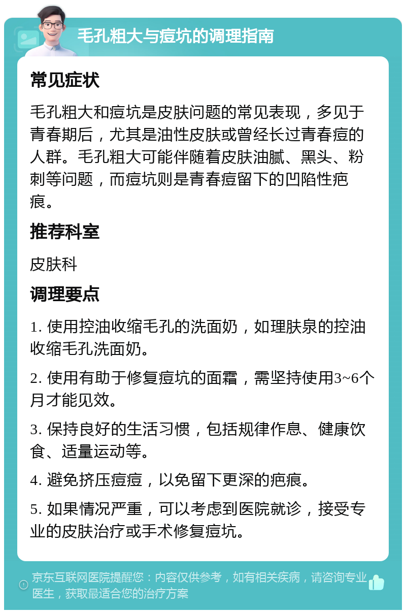 毛孔粗大与痘坑的调理指南 常见症状 毛孔粗大和痘坑是皮肤问题的常见表现，多见于青春期后，尤其是油性皮肤或曾经长过青春痘的人群。毛孔粗大可能伴随着皮肤油腻、黑头、粉刺等问题，而痘坑则是青春痘留下的凹陷性疤痕。 推荐科室 皮肤科 调理要点 1. 使用控油收缩毛孔的洗面奶，如理肤泉的控油收缩毛孔洗面奶。 2. 使用有助于修复痘坑的面霜，需坚持使用3~6个月才能见效。 3. 保持良好的生活习惯，包括规律作息、健康饮食、适量运动等。 4. 避免挤压痘痘，以免留下更深的疤痕。 5. 如果情况严重，可以考虑到医院就诊，接受专业的皮肤治疗或手术修复痘坑。