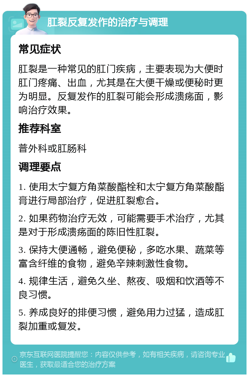 肛裂反复发作的治疗与调理 常见症状 肛裂是一种常见的肛门疾病，主要表现为大便时肛门疼痛、出血，尤其是在大便干燥或便秘时更为明显。反复发作的肛裂可能会形成溃疡面，影响治疗效果。 推荐科室 普外科或肛肠科 调理要点 1. 使用太宁复方角菜酸酯栓和太宁复方角菜酸酯膏进行局部治疗，促进肛裂愈合。 2. 如果药物治疗无效，可能需要手术治疗，尤其是对于形成溃疡面的陈旧性肛裂。 3. 保持大便通畅，避免便秘，多吃水果、蔬菜等富含纤维的食物，避免辛辣刺激性食物。 4. 规律生活，避免久坐、熬夜、吸烟和饮酒等不良习惯。 5. 养成良好的排便习惯，避免用力过猛，造成肛裂加重或复发。