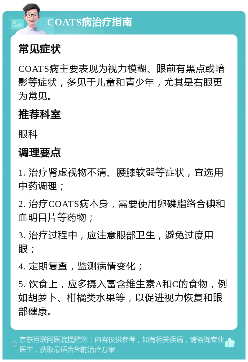 COATS病治疗指南 常见症状 COATS病主要表现为视力模糊、眼前有黑点或暗影等症状，多见于儿童和青少年，尤其是右眼更为常见。 推荐科室 眼科 调理要点 1. 治疗肾虚视物不清、腰膝软弱等症状，宜选用中药调理； 2. 治疗COATS病本身，需要使用卵磷脂络合碘和血明目片等药物； 3. 治疗过程中，应注意眼部卫生，避免过度用眼； 4. 定期复查，监测病情变化； 5. 饮食上，应多摄入富含维生素A和C的食物，例如胡萝卜、柑橘类水果等，以促进视力恢复和眼部健康。