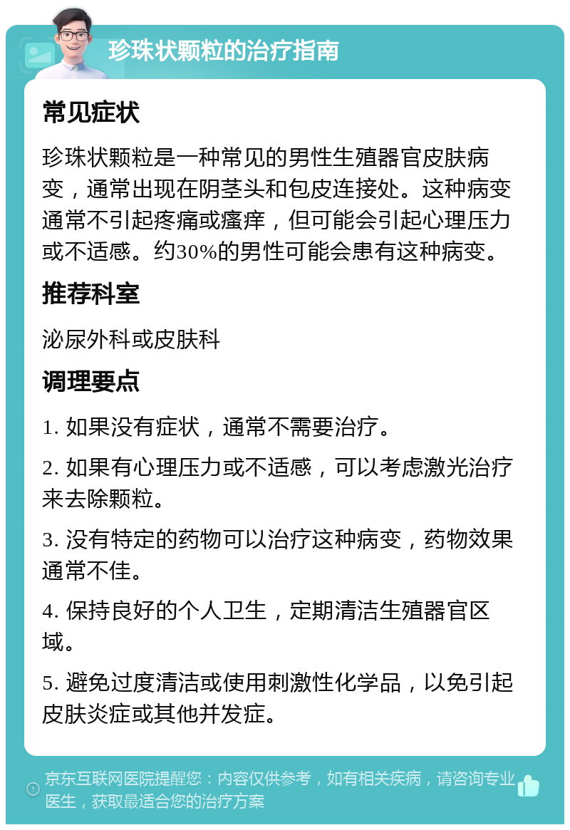 珍珠状颗粒的治疗指南 常见症状 珍珠状颗粒是一种常见的男性生殖器官皮肤病变，通常出现在阴茎头和包皮连接处。这种病变通常不引起疼痛或瘙痒，但可能会引起心理压力或不适感。约30%的男性可能会患有这种病变。 推荐科室 泌尿外科或皮肤科 调理要点 1. 如果没有症状，通常不需要治疗。 2. 如果有心理压力或不适感，可以考虑激光治疗来去除颗粒。 3. 没有特定的药物可以治疗这种病变，药物效果通常不佳。 4. 保持良好的个人卫生，定期清洁生殖器官区域。 5. 避免过度清洁或使用刺激性化学品，以免引起皮肤炎症或其他并发症。