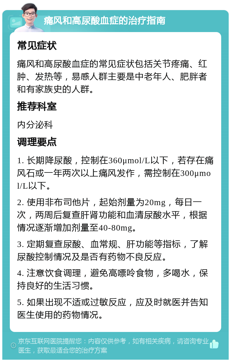 痛风和高尿酸血症的治疗指南 常见症状 痛风和高尿酸血症的常见症状包括关节疼痛、红肿、发热等，易感人群主要是中老年人、肥胖者和有家族史的人群。 推荐科室 内分泌科 调理要点 1. 长期降尿酸，控制在360μmol/L以下，若存在痛风石或一年两次以上痛风发作，需控制在300μmol/L以下。 2. 使用非布司他片，起始剂量为20mg，每日一次，两周后复查肝肾功能和血清尿酸水平，根据情况逐渐增加剂量至40-80mg。 3. 定期复查尿酸、血常规、肝功能等指标，了解尿酸控制情况及是否有药物不良反应。 4. 注意饮食调理，避免高嘌呤食物，多喝水，保持良好的生活习惯。 5. 如果出现不适或过敏反应，应及时就医并告知医生使用的药物情况。