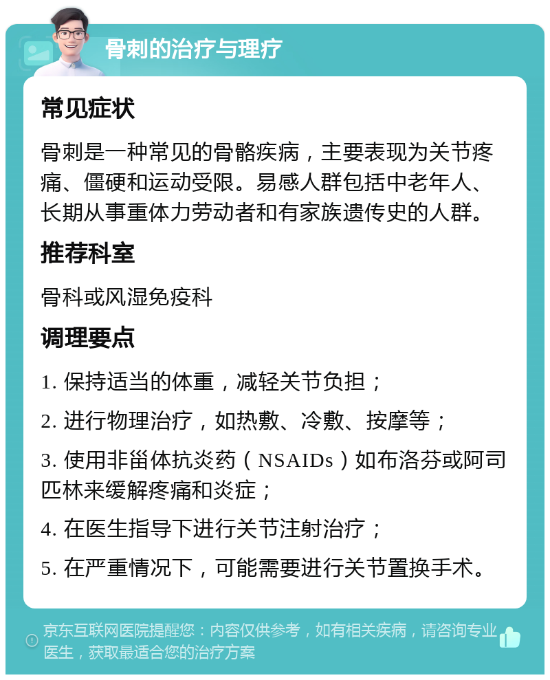 骨刺的治疗与理疗 常见症状 骨刺是一种常见的骨骼疾病，主要表现为关节疼痛、僵硬和运动受限。易感人群包括中老年人、长期从事重体力劳动者和有家族遗传史的人群。 推荐科室 骨科或风湿免疫科 调理要点 1. 保持适当的体重，减轻关节负担； 2. 进行物理治疗，如热敷、冷敷、按摩等； 3. 使用非甾体抗炎药（NSAIDs）如布洛芬或阿司匹林来缓解疼痛和炎症； 4. 在医生指导下进行关节注射治疗； 5. 在严重情况下，可能需要进行关节置换手术。