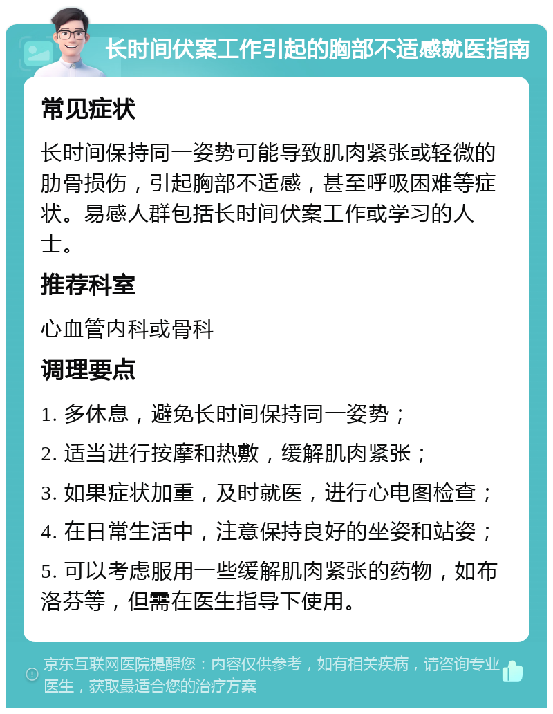 长时间伏案工作引起的胸部不适感就医指南 常见症状 长时间保持同一姿势可能导致肌肉紧张或轻微的肋骨损伤，引起胸部不适感，甚至呼吸困难等症状。易感人群包括长时间伏案工作或学习的人士。 推荐科室 心血管内科或骨科 调理要点 1. 多休息，避免长时间保持同一姿势； 2. 适当进行按摩和热敷，缓解肌肉紧张； 3. 如果症状加重，及时就医，进行心电图检查； 4. 在日常生活中，注意保持良好的坐姿和站姿； 5. 可以考虑服用一些缓解肌肉紧张的药物，如布洛芬等，但需在医生指导下使用。