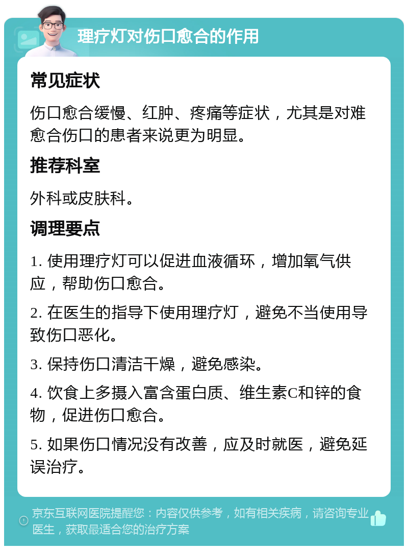 理疗灯对伤口愈合的作用 常见症状 伤口愈合缓慢、红肿、疼痛等症状，尤其是对难愈合伤口的患者来说更为明显。 推荐科室 外科或皮肤科。 调理要点 1. 使用理疗灯可以促进血液循环，增加氧气供应，帮助伤口愈合。 2. 在医生的指导下使用理疗灯，避免不当使用导致伤口恶化。 3. 保持伤口清洁干燥，避免感染。 4. 饮食上多摄入富含蛋白质、维生素C和锌的食物，促进伤口愈合。 5. 如果伤口情况没有改善，应及时就医，避免延误治疗。