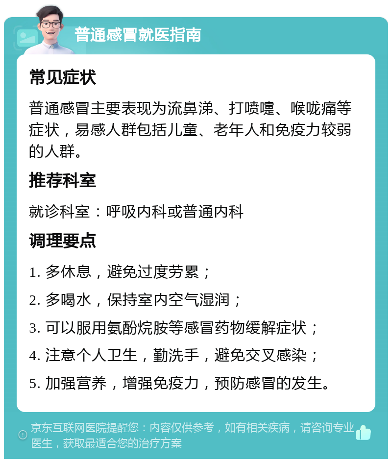 普通感冒就医指南 常见症状 普通感冒主要表现为流鼻涕、打喷嚏、喉咙痛等症状，易感人群包括儿童、老年人和免疫力较弱的人群。 推荐科室 就诊科室：呼吸内科或普通内科 调理要点 1. 多休息，避免过度劳累； 2. 多喝水，保持室内空气湿润； 3. 可以服用氨酚烷胺等感冒药物缓解症状； 4. 注意个人卫生，勤洗手，避免交叉感染； 5. 加强营养，增强免疫力，预防感冒的发生。