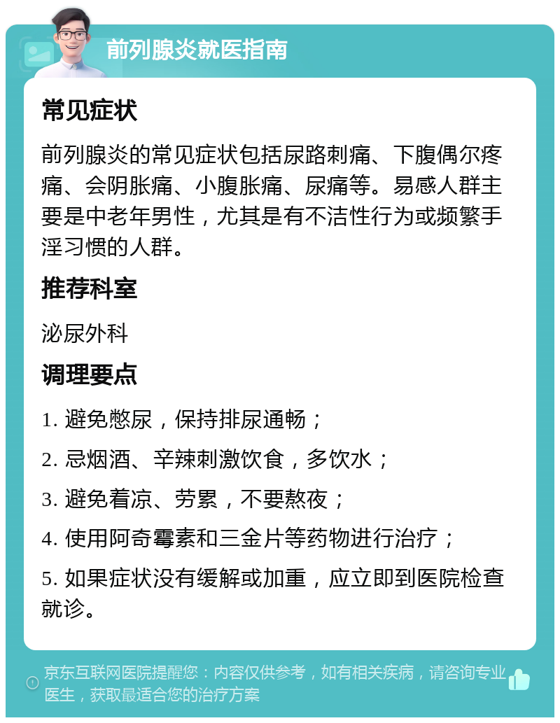 前列腺炎就医指南 常见症状 前列腺炎的常见症状包括尿路刺痛、下腹偶尔疼痛、会阴胀痛、小腹胀痛、尿痛等。易感人群主要是中老年男性，尤其是有不洁性行为或频繁手淫习惯的人群。 推荐科室 泌尿外科 调理要点 1. 避免憋尿，保持排尿通畅； 2. 忌烟酒、辛辣刺激饮食，多饮水； 3. 避免着凉、劳累，不要熬夜； 4. 使用阿奇霉素和三金片等药物进行治疗； 5. 如果症状没有缓解或加重，应立即到医院检查就诊。