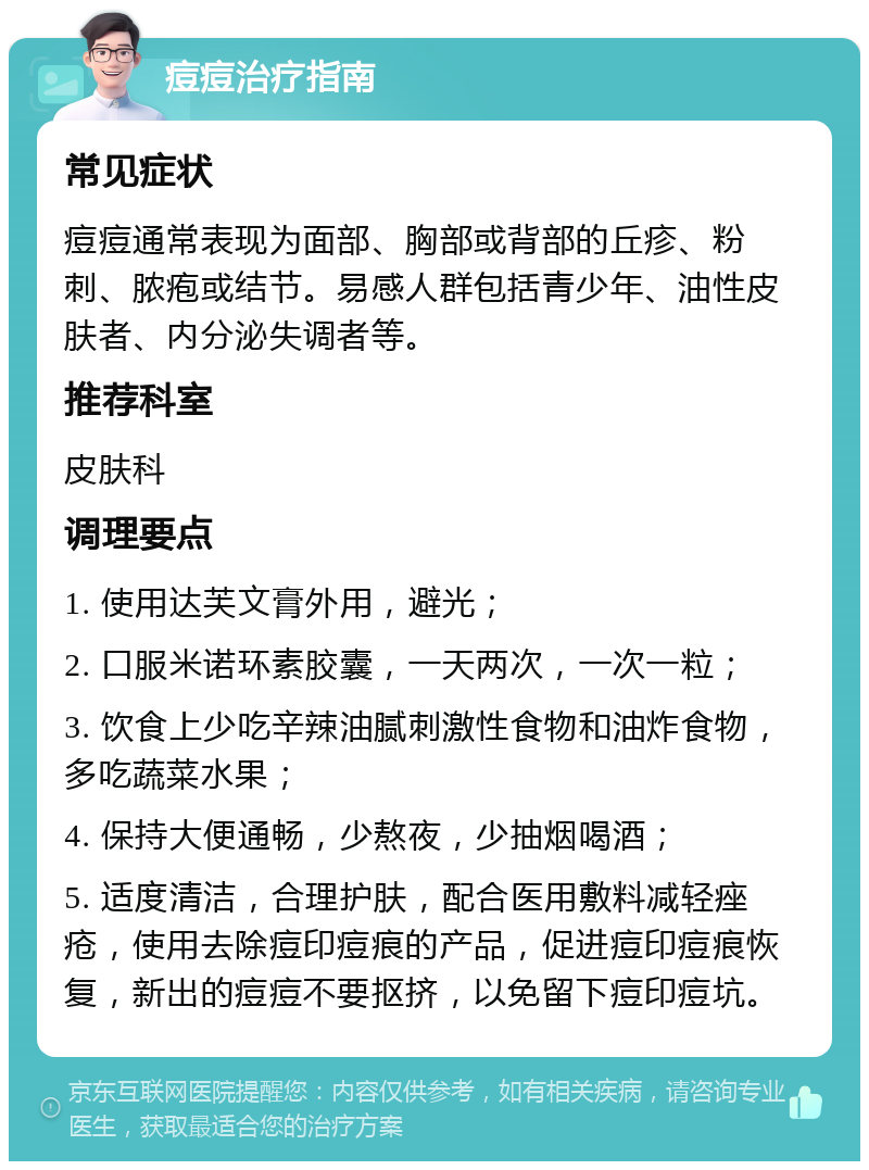 痘痘治疗指南 常见症状 痘痘通常表现为面部、胸部或背部的丘疹、粉刺、脓疱或结节。易感人群包括青少年、油性皮肤者、内分泌失调者等。 推荐科室 皮肤科 调理要点 1. 使用达芙文膏外用，避光； 2. 口服米诺环素胶囊，一天两次，一次一粒； 3. 饮食上少吃辛辣油腻刺激性食物和油炸食物，多吃蔬菜水果； 4. 保持大便通畅，少熬夜，少抽烟喝酒； 5. 适度清洁，合理护肤，配合医用敷料减轻痤疮，使用去除痘印痘痕的产品，促进痘印痘痕恢复，新出的痘痘不要抠挤，以免留下痘印痘坑。