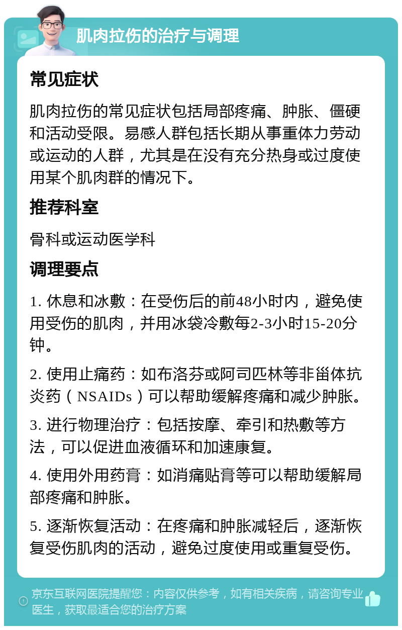 肌肉拉伤的治疗与调理 常见症状 肌肉拉伤的常见症状包括局部疼痛、肿胀、僵硬和活动受限。易感人群包括长期从事重体力劳动或运动的人群，尤其是在没有充分热身或过度使用某个肌肉群的情况下。 推荐科室 骨科或运动医学科 调理要点 1. 休息和冰敷：在受伤后的前48小时内，避免使用受伤的肌肉，并用冰袋冷敷每2-3小时15-20分钟。 2. 使用止痛药：如布洛芬或阿司匹林等非甾体抗炎药（NSAIDs）可以帮助缓解疼痛和减少肿胀。 3. 进行物理治疗：包括按摩、牵引和热敷等方法，可以促进血液循环和加速康复。 4. 使用外用药膏：如消痛贴膏等可以帮助缓解局部疼痛和肿胀。 5. 逐渐恢复活动：在疼痛和肿胀减轻后，逐渐恢复受伤肌肉的活动，避免过度使用或重复受伤。