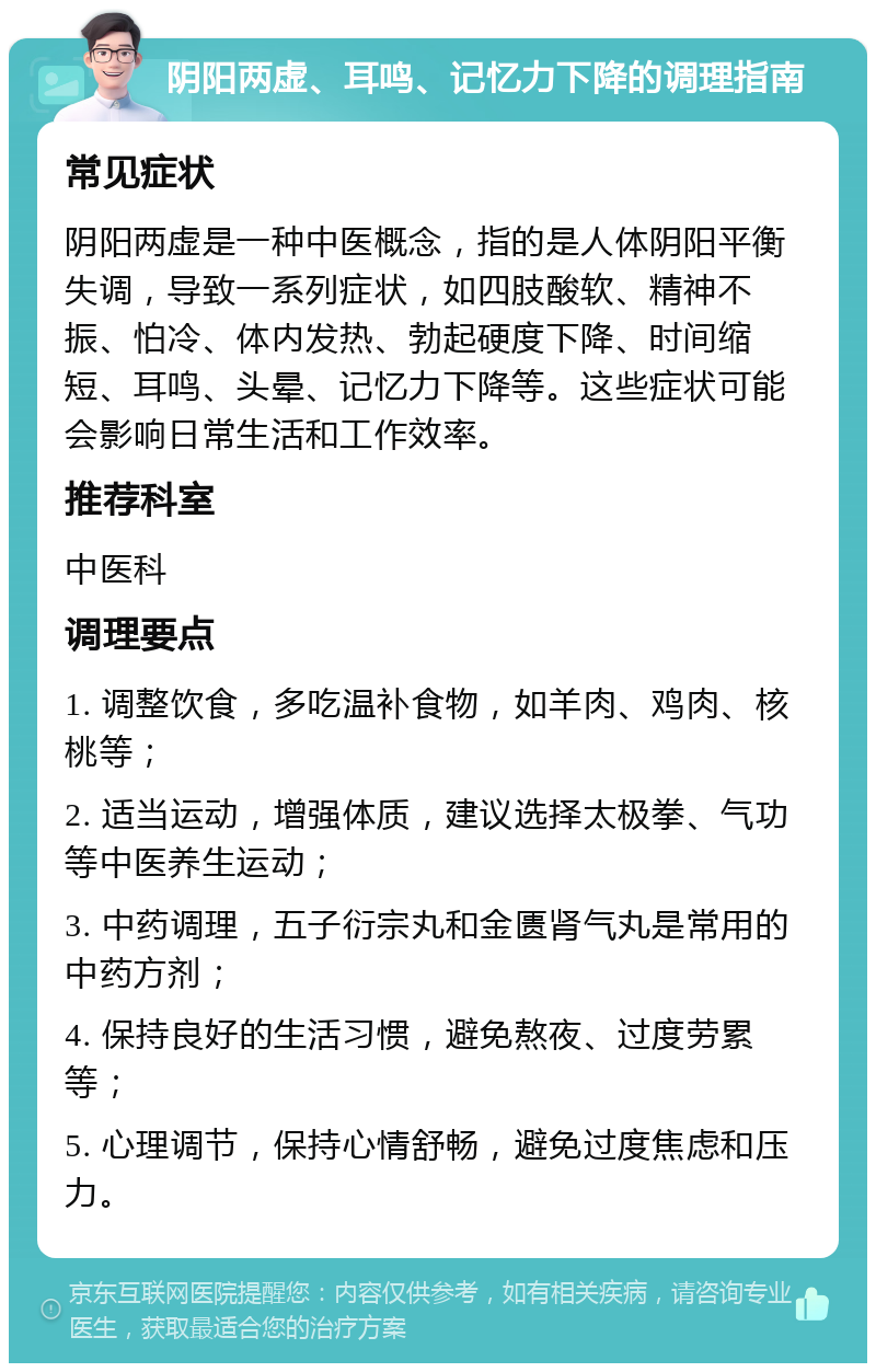 阴阳两虚、耳鸣、记忆力下降的调理指南 常见症状 阴阳两虚是一种中医概念，指的是人体阴阳平衡失调，导致一系列症状，如四肢酸软、精神不振、怕冷、体内发热、勃起硬度下降、时间缩短、耳鸣、头晕、记忆力下降等。这些症状可能会影响日常生活和工作效率。 推荐科室 中医科 调理要点 1. 调整饮食，多吃温补食物，如羊肉、鸡肉、核桃等； 2. 适当运动，增强体质，建议选择太极拳、气功等中医养生运动； 3. 中药调理，五子衍宗丸和金匮肾气丸是常用的中药方剂； 4. 保持良好的生活习惯，避免熬夜、过度劳累等； 5. 心理调节，保持心情舒畅，避免过度焦虑和压力。