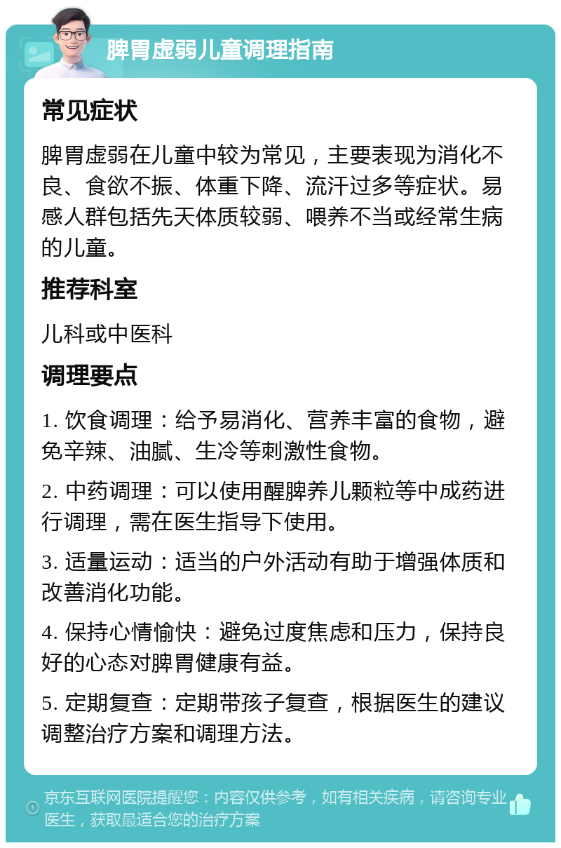 脾胃虚弱儿童调理指南 常见症状 脾胃虚弱在儿童中较为常见，主要表现为消化不良、食欲不振、体重下降、流汗过多等症状。易感人群包括先天体质较弱、喂养不当或经常生病的儿童。 推荐科室 儿科或中医科 调理要点 1. 饮食调理：给予易消化、营养丰富的食物，避免辛辣、油腻、生冷等刺激性食物。 2. 中药调理：可以使用醒脾养儿颗粒等中成药进行调理，需在医生指导下使用。 3. 适量运动：适当的户外活动有助于增强体质和改善消化功能。 4. 保持心情愉快：避免过度焦虑和压力，保持良好的心态对脾胃健康有益。 5. 定期复查：定期带孩子复查，根据医生的建议调整治疗方案和调理方法。