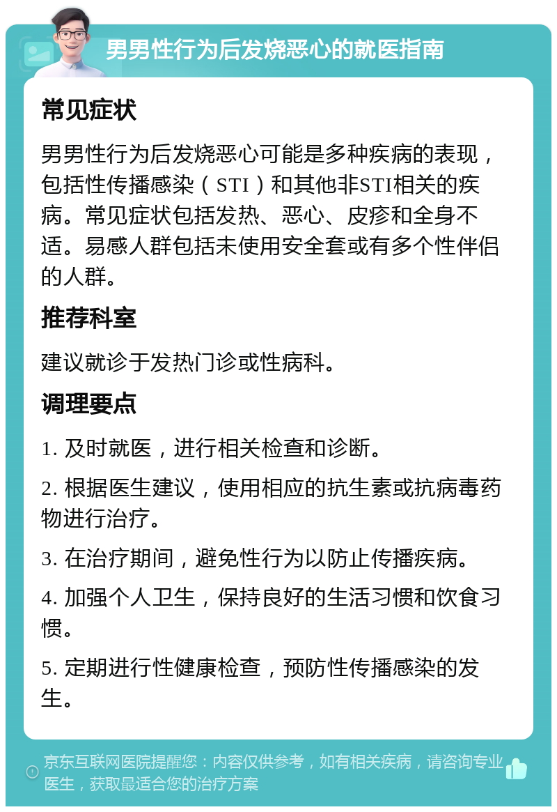 男男性行为后发烧恶心的就医指南 常见症状 男男性行为后发烧恶心可能是多种疾病的表现，包括性传播感染（STI）和其他非STI相关的疾病。常见症状包括发热、恶心、皮疹和全身不适。易感人群包括未使用安全套或有多个性伴侣的人群。 推荐科室 建议就诊于发热门诊或性病科。 调理要点 1. 及时就医，进行相关检查和诊断。 2. 根据医生建议，使用相应的抗生素或抗病毒药物进行治疗。 3. 在治疗期间，避免性行为以防止传播疾病。 4. 加强个人卫生，保持良好的生活习惯和饮食习惯。 5. 定期进行性健康检查，预防性传播感染的发生。