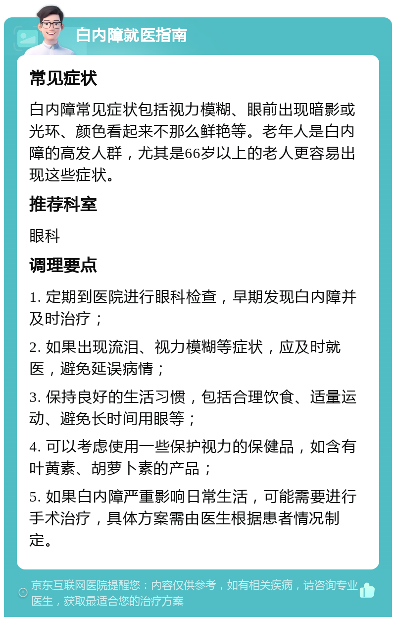 白内障就医指南 常见症状 白内障常见症状包括视力模糊、眼前出现暗影或光环、颜色看起来不那么鲜艳等。老年人是白内障的高发人群，尤其是66岁以上的老人更容易出现这些症状。 推荐科室 眼科 调理要点 1. 定期到医院进行眼科检查，早期发现白内障并及时治疗； 2. 如果出现流泪、视力模糊等症状，应及时就医，避免延误病情； 3. 保持良好的生活习惯，包括合理饮食、适量运动、避免长时间用眼等； 4. 可以考虑使用一些保护视力的保健品，如含有叶黄素、胡萝卜素的产品； 5. 如果白内障严重影响日常生活，可能需要进行手术治疗，具体方案需由医生根据患者情况制定。