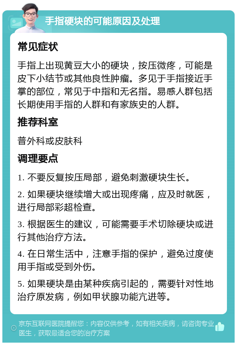 手指硬块的可能原因及处理 常见症状 手指上出现黄豆大小的硬块，按压微疼，可能是皮下小结节或其他良性肿瘤。多见于手指接近手掌的部位，常见于中指和无名指。易感人群包括长期使用手指的人群和有家族史的人群。 推荐科室 普外科或皮肤科 调理要点 1. 不要反复按压局部，避免刺激硬块生长。 2. 如果硬块继续增大或出现疼痛，应及时就医，进行局部彩超检查。 3. 根据医生的建议，可能需要手术切除硬块或进行其他治疗方法。 4. 在日常生活中，注意手指的保护，避免过度使用手指或受到外伤。 5. 如果硬块是由某种疾病引起的，需要针对性地治疗原发病，例如甲状腺功能亢进等。