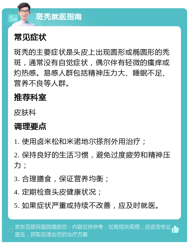 斑秃就医指南 常见症状 斑秃的主要症状是头皮上出现圆形或椭圆形的秃斑，通常没有自觉症状，偶尔伴有轻微的瘙痒或灼热感。易感人群包括精神压力大、睡眠不足、营养不良等人群。 推荐科室 皮肤科 调理要点 1. 使用卤米松和米诺地尔搽剂外用治疗； 2. 保持良好的生活习惯，避免过度疲劳和精神压力； 3. 合理膳食，保证营养均衡； 4. 定期检查头皮健康状况； 5. 如果症状严重或持续不改善，应及时就医。