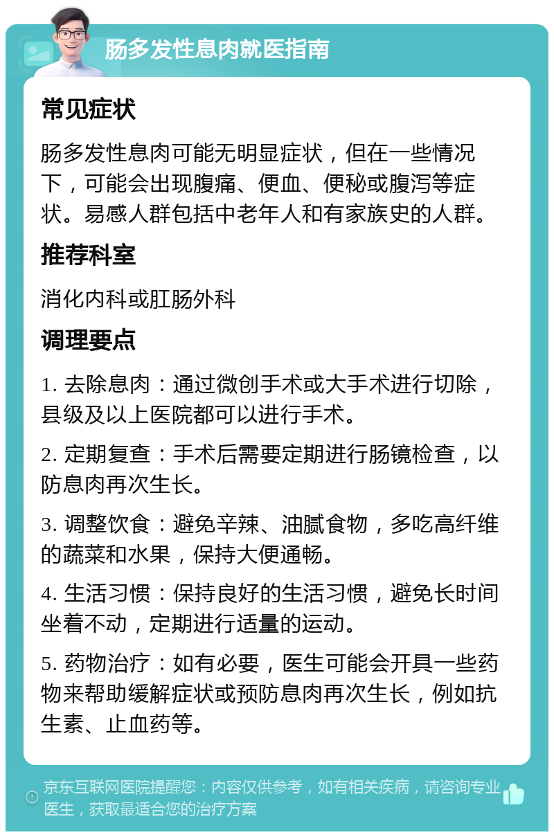 肠多发性息肉就医指南 常见症状 肠多发性息肉可能无明显症状，但在一些情况下，可能会出现腹痛、便血、便秘或腹泻等症状。易感人群包括中老年人和有家族史的人群。 推荐科室 消化内科或肛肠外科 调理要点 1. 去除息肉：通过微创手术或大手术进行切除，县级及以上医院都可以进行手术。 2. 定期复查：手术后需要定期进行肠镜检查，以防息肉再次生长。 3. 调整饮食：避免辛辣、油腻食物，多吃高纤维的蔬菜和水果，保持大便通畅。 4. 生活习惯：保持良好的生活习惯，避免长时间坐着不动，定期进行适量的运动。 5. 药物治疗：如有必要，医生可能会开具一些药物来帮助缓解症状或预防息肉再次生长，例如抗生素、止血药等。