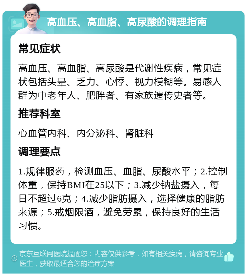 高血压、高血脂、高尿酸的调理指南 常见症状 高血压、高血脂、高尿酸是代谢性疾病，常见症状包括头晕、乏力、心悸、视力模糊等。易感人群为中老年人、肥胖者、有家族遗传史者等。 推荐科室 心血管内科、内分泌科、肾脏科 调理要点 1.规律服药，检测血压、血脂、尿酸水平；2.控制体重，保持BMI在25以下；3.减少钠盐摄入，每日不超过6克；4.减少脂肪摄入，选择健康的脂肪来源；5.戒烟限酒，避免劳累，保持良好的生活习惯。