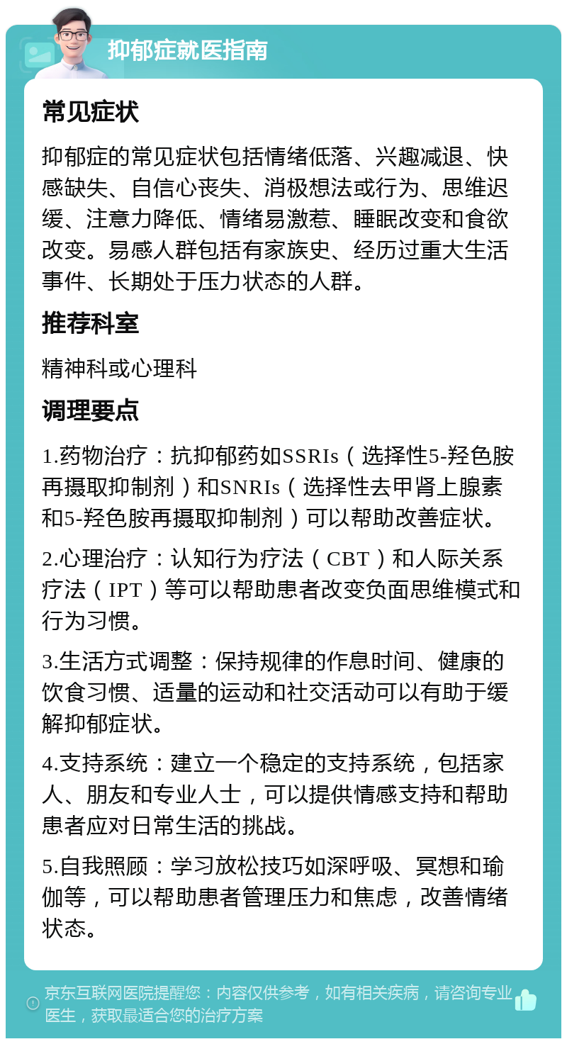 抑郁症就医指南 常见症状 抑郁症的常见症状包括情绪低落、兴趣减退、快感缺失、自信心丧失、消极想法或行为、思维迟缓、注意力降低、情绪易激惹、睡眠改变和食欲改变。易感人群包括有家族史、经历过重大生活事件、长期处于压力状态的人群。 推荐科室 精神科或心理科 调理要点 1.药物治疗：抗抑郁药如SSRIs（选择性5-羟色胺再摄取抑制剂）和SNRIs（选择性去甲肾上腺素和5-羟色胺再摄取抑制剂）可以帮助改善症状。 2.心理治疗：认知行为疗法（CBT）和人际关系疗法（IPT）等可以帮助患者改变负面思维模式和行为习惯。 3.生活方式调整：保持规律的作息时间、健康的饮食习惯、适量的运动和社交活动可以有助于缓解抑郁症状。 4.支持系统：建立一个稳定的支持系统，包括家人、朋友和专业人士，可以提供情感支持和帮助患者应对日常生活的挑战。 5.自我照顾：学习放松技巧如深呼吸、冥想和瑜伽等，可以帮助患者管理压力和焦虑，改善情绪状态。