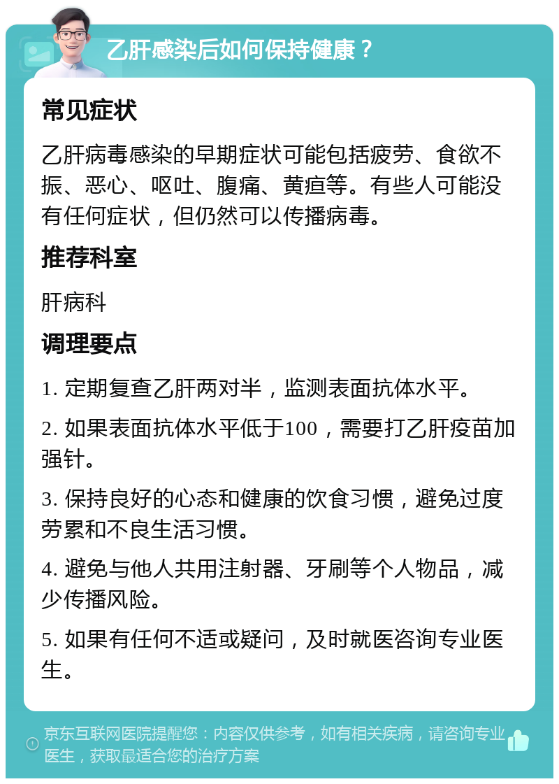 乙肝感染后如何保持健康？ 常见症状 乙肝病毒感染的早期症状可能包括疲劳、食欲不振、恶心、呕吐、腹痛、黄疸等。有些人可能没有任何症状，但仍然可以传播病毒。 推荐科室 肝病科 调理要点 1. 定期复查乙肝两对半，监测表面抗体水平。 2. 如果表面抗体水平低于100，需要打乙肝疫苗加强针。 3. 保持良好的心态和健康的饮食习惯，避免过度劳累和不良生活习惯。 4. 避免与他人共用注射器、牙刷等个人物品，减少传播风险。 5. 如果有任何不适或疑问，及时就医咨询专业医生。